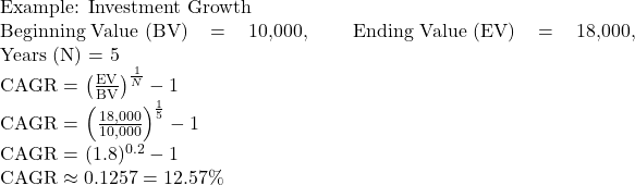  \text{Example: Investment Growth}  \text{Beginning Value (BV)} = 10,000, \quad \text{Ending Value (EV)} = 18,000, \quad \text{Years (N)} = 5  \text{CAGR} = \left( \frac{\text{EV}}{\text{BV}} \right)^{\frac{1}{N}} - 1  \text{CAGR} = \left( \frac{18,000}{10,000} \right)^{\frac{1}{5}} - 1  \text{CAGR} = (1.8)^{0.2} - 1  \text{CAGR} \approx 0.1257 = 12.57\% 